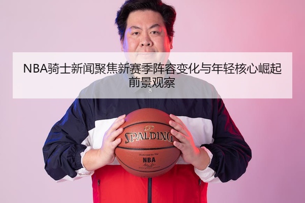 NBA骑士新闻聚焦新赛季阵容变化与年轻核心崛起前景观察