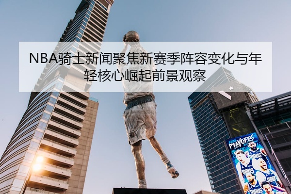 NBA骑士新闻聚焦新赛季阵容变化与年轻核心崛起前景观察