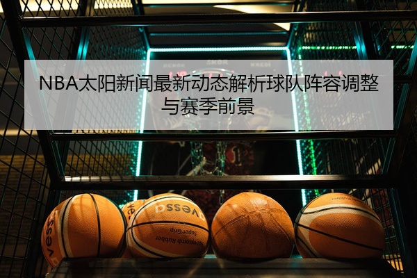 NBA太阳新闻最新动态解析球队阵容调整与赛季前景