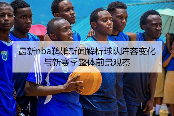 最新nba鹈鹕新闻解析球队阵容变化与新赛季整体前景观察