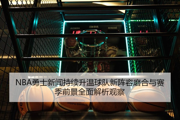 NBA勇士新闻持续升温球队新阵容磨合与赛季前景全面解析观察