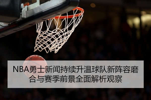 NBA勇士新闻持续升温球队新阵容磨合与赛季前景全面解析观察