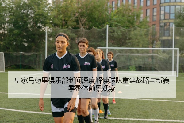 皇家马德里俱乐部新闻深度解读球队重建战略与新赛季整体前景观察