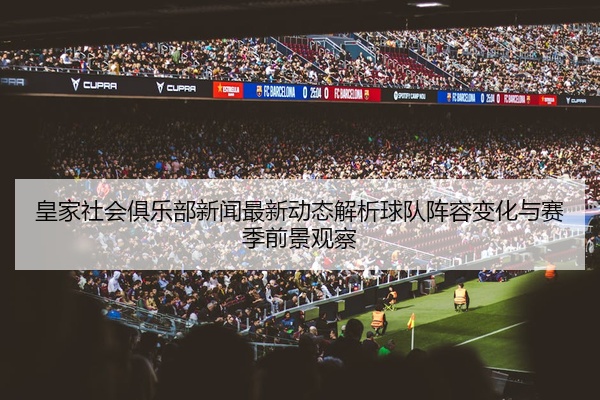 皇家社会俱乐部新闻最新动态解析球队阵容变化与赛季前景观察