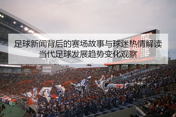 足球新闻背后的赛场故事与球迷热情解读当代足球发展趋势变化观察