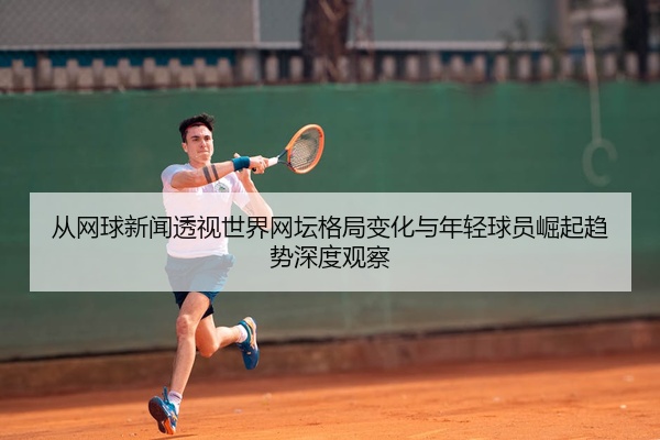 从网球新闻透视世界网坛格局变化与年轻球员崛起趋势深度观察