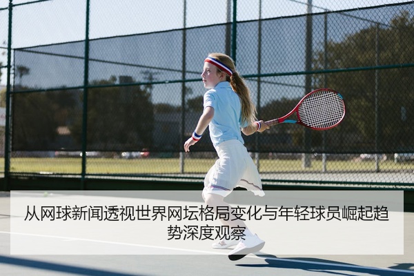 从网球新闻透视世界网坛格局变化与年轻球员崛起趋势深度观察
