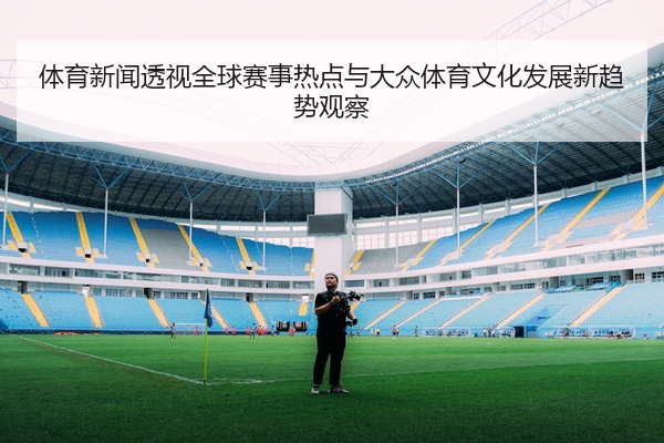 体育新闻透视全球赛事热点与大众体育文化发展新趋势观察