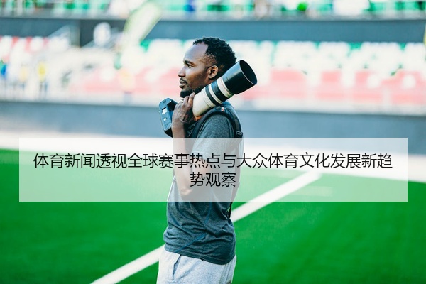体育新闻透视全球赛事热点与大众体育文化发展新趋势观察