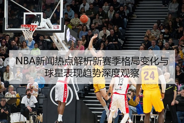 NBA新闻热点解析新赛季格局变化与球星表现趋势深度观察