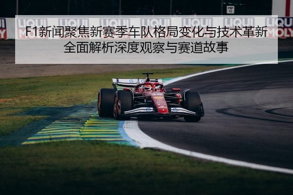F1新闻聚焦新赛季车队格局变化与技术革新全面解析深度观察与赛道故事