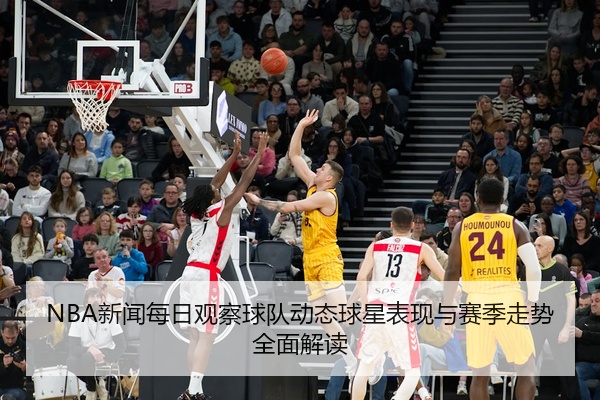 NBA新闻每日观察球队动态球星表现与赛季走势全面解读