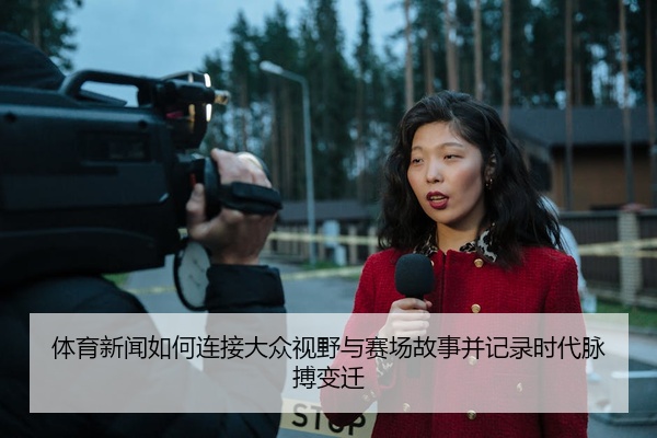 体育新闻如何连接大众视野与赛场故事并记录时代脉搏变迁