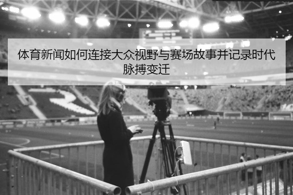 体育新闻如何连接大众视野与赛场故事并记录时代脉搏变迁