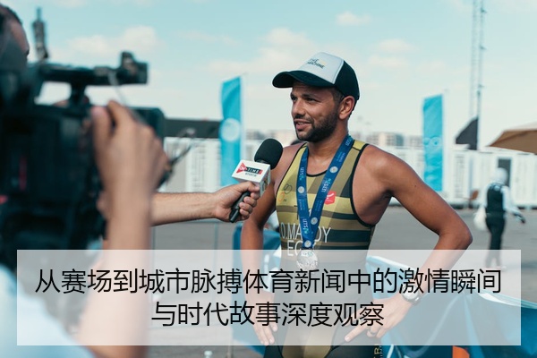 从赛场到城市脉搏体育新闻中的激情瞬间与时代故事深度观察
