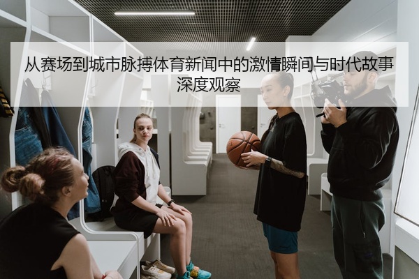 从赛场到城市脉搏体育新闻中的激情瞬间与时代故事深度观察