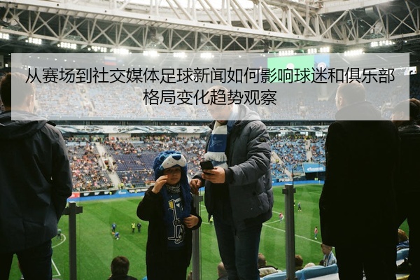 从赛场到社交媒体足球新闻如何影响球迷和俱乐部格局变化趋势观察