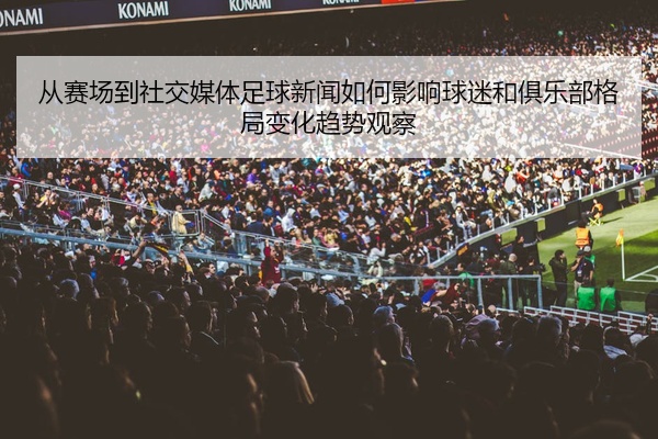 从赛场到社交媒体足球新闻如何影响球迷和俱乐部格局变化趋势观察
