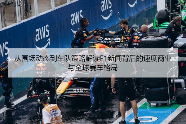 从围场动态到车队策略解读F1新闻背后的速度商业与全球赛车格局