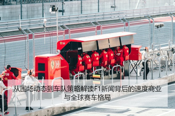 从围场动态到车队策略解读F1新闻背后的速度商业与全球赛车格局