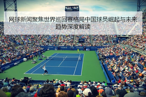 网球新闻聚焦世界巡回赛格局中国球员崛起与未来趋势深度解读