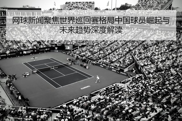 网球新闻聚焦世界巡回赛格局中国球员崛起与未来趋势深度解读