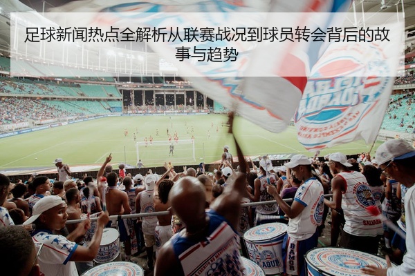 足球新闻热点全解析从联赛战况到球员转会背后的故事与趋势