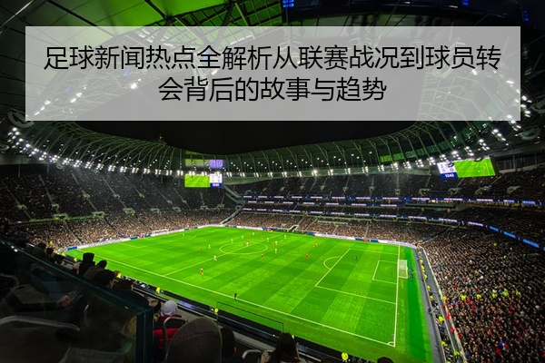 足球新闻热点全解析从联赛战况到球员转会背后的故事与趋势