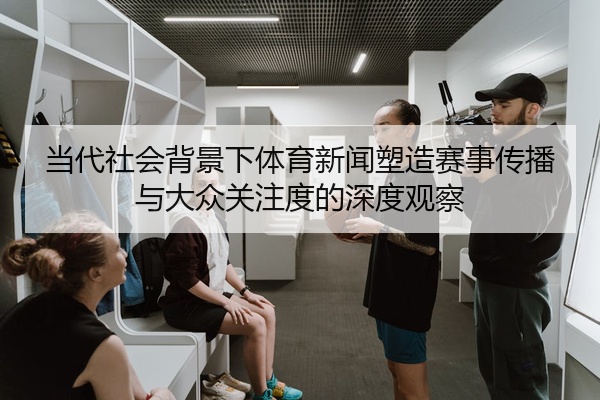 当代社会背景下体育新闻塑造赛事传播与大众关注度的深度观察