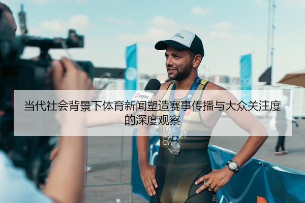 当代社会背景下体育新闻塑造赛事传播与大众关注度的深度观察