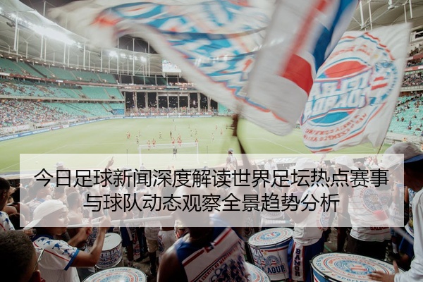今日足球新闻深度解读世界足坛热点赛事与球队动态观察全景趋势分析