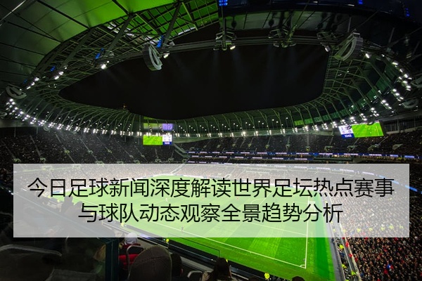 今日足球新闻深度解读世界足坛热点赛事与球队动态观察全景趋势分析