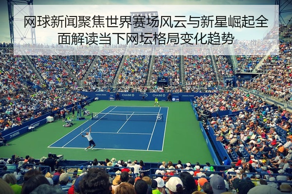 网球新闻聚焦世界赛场风云与新星崛起全面解读当下网坛格局变化趋势