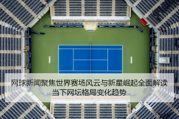 网球新闻聚焦世界赛场风云与新星崛起全面解读当下网坛格局变化趋势