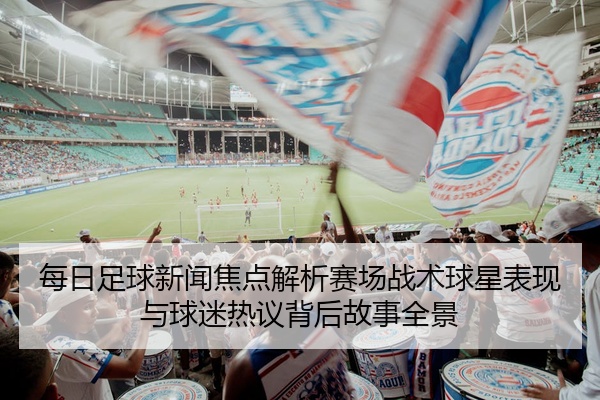 每日足球新闻焦点解析赛场战术球星表现与球迷热议背后故事全景