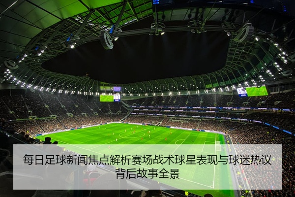 每日足球新闻焦点解析赛场战术球星表现与球迷热议背后故事全景
