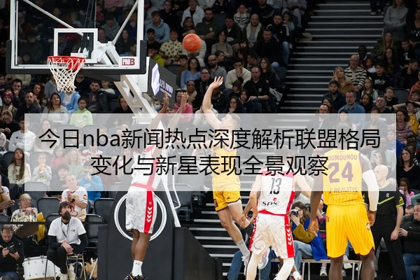 今日nba新闻热点深度解析联盟格局变化与新星表现全景观察