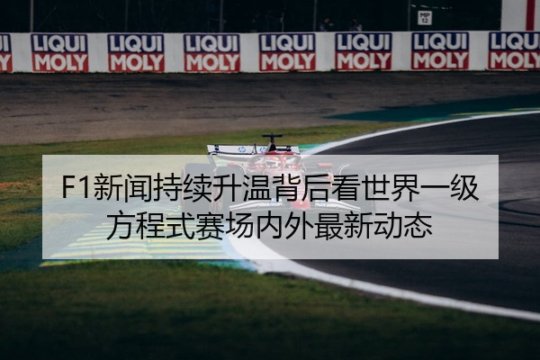 F1新闻持续升温背后看世界一级方程式赛场内外最新动态