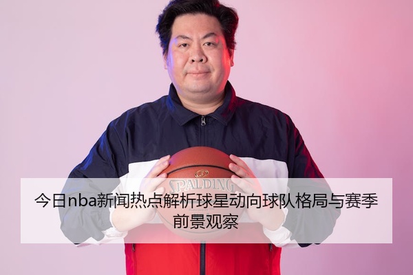 今日nba新闻热点解析球星动向球队格局与赛季前景观察