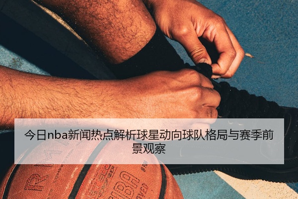 今日nba新闻热点解析球星动向球队格局与赛季前景观察