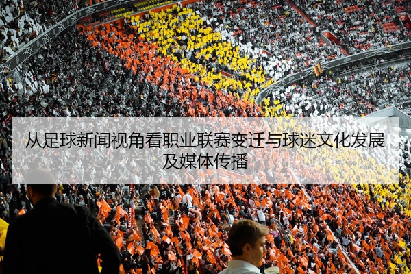 从足球新闻视角看职业联赛变迁与球迷文化发展及媒体传播