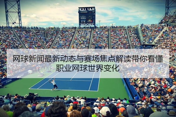 网球新闻最新动态与赛场焦点解读带你看懂职业网球世界变化