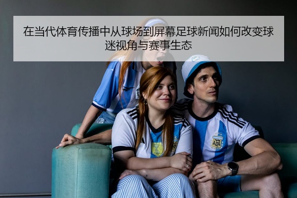 在当代体育传播中从球场到屏幕足球新闻如何改变球迷视角与赛事生态