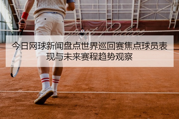 今日网球新闻盘点世界巡回赛焦点球员表现与未来赛程趋势观察