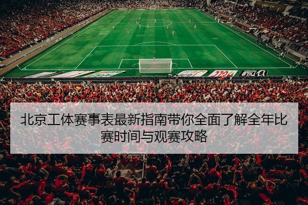 北京工体赛事表最新指南带你全面了解全年比赛时间与观赛攻略