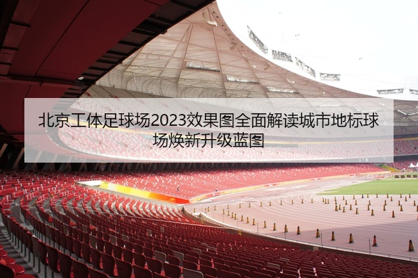 北京工体足球场2023效果图全面解读城市地标球场焕新升级蓝图
