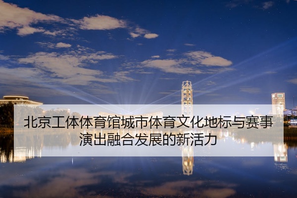 北京工体体育馆城市体育文化地标与赛事演出融合发展的新活力