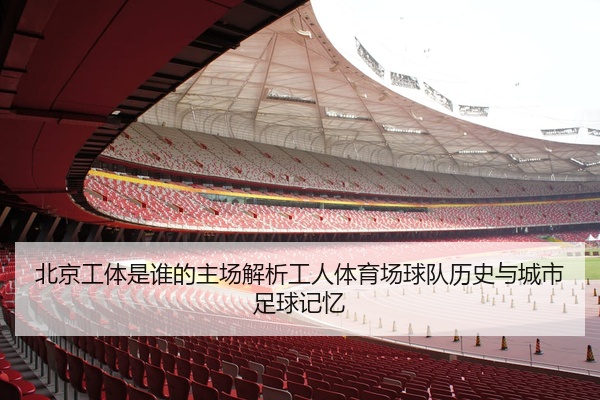 北京工体是谁的主场解析工人体育场球队历史与城市足球记忆