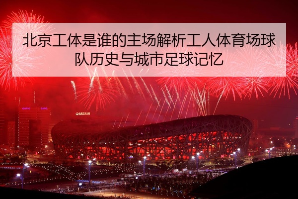 北京工体是谁的主场解析工人体育场球队历史与城市足球记忆