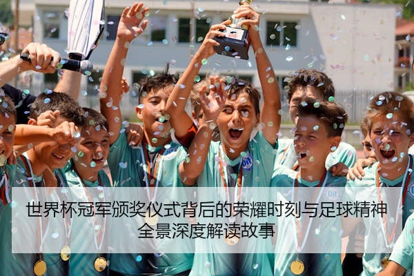 世界杯冠军颁奖仪式背后的荣耀时刻与足球精神全景深度解读故事
